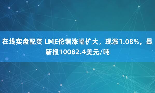 在线实盘配资 LME伦铜涨幅扩大，现涨1.08%，最新报10082.4美元/吨