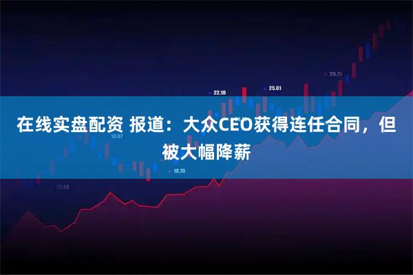 在线实盘配资 报道：大众CEO获得连任合同，但被大幅降薪