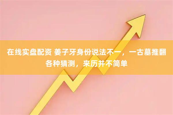 在线实盘配资 姜子牙身份说法不一，一古墓推翻各种猜测，来历并不简单