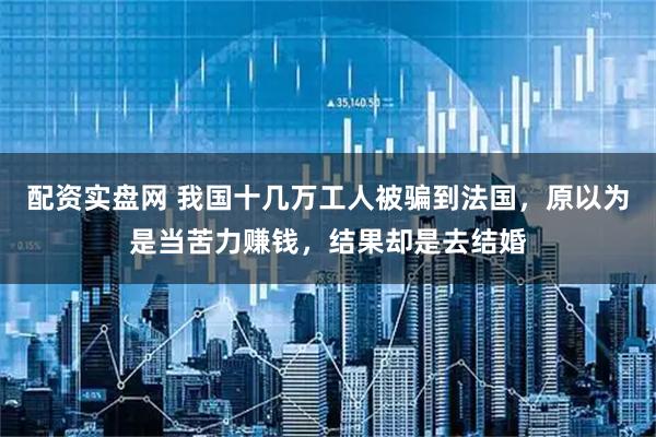 配资实盘网 我国十几万工人被骗到法国，原以为是当苦力赚钱，结果却是去结婚