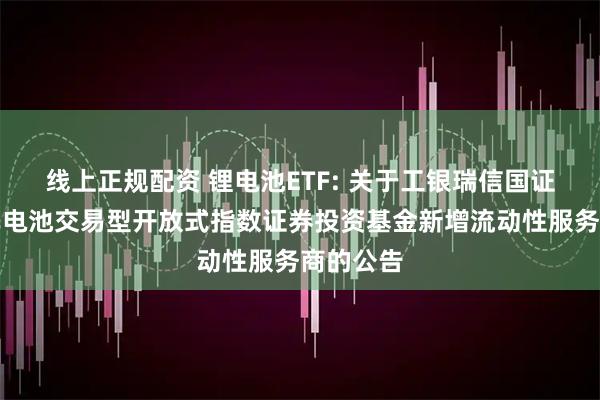 线上正规配资 锂电池ETF: 关于工银瑞信国证新能源车电池交易型开放式指数证券投资基金新增流动性服务商的公告