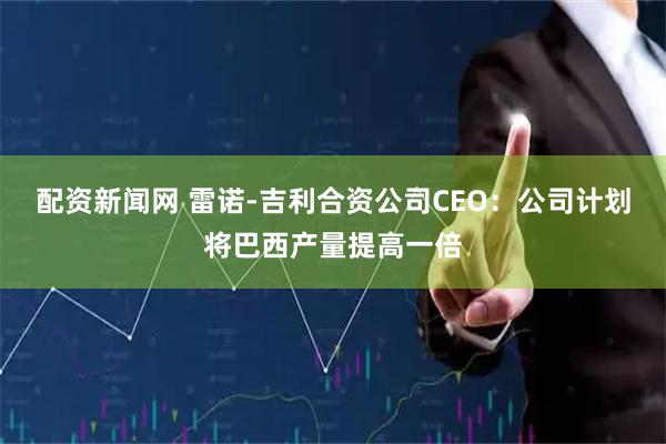 配资新闻网 雷诺-吉利合资公司CEO：公司计划将巴西产量提高一倍
