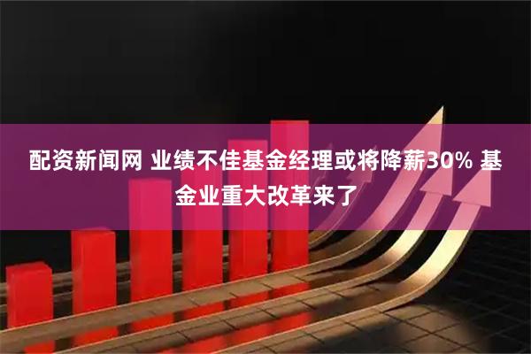 配资新闻网 业绩不佳基金经理或将降薪30% 基金业重大改革来了