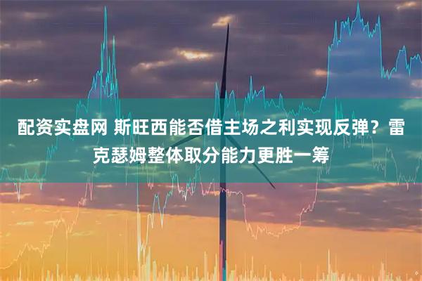 配资实盘网 斯旺西能否借主场之利实现反弹？雷克瑟姆整体取分能力更胜一筹
