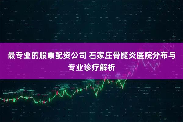 最专业的股票配资公司 石家庄骨髓炎医院分布与专业诊疗解析