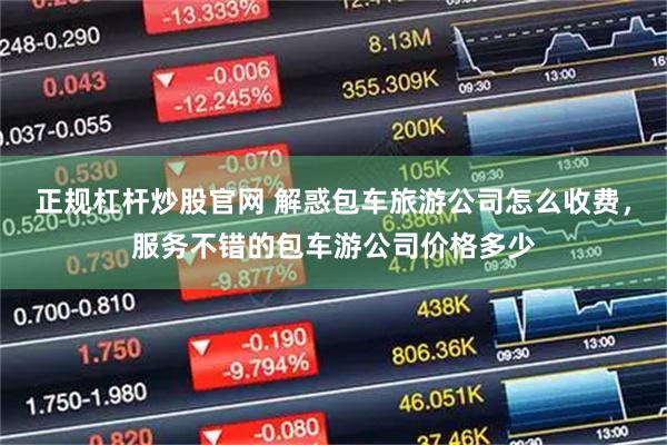 正规杠杆炒股官网 解惑包车旅游公司怎么收费，服务不错的包车游公司价格多少