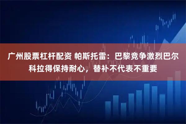 广州股票杠杆配资 帕斯托雷:巴黎竞争激烈巴尔科拉得保持耐心,替补不代表不重要