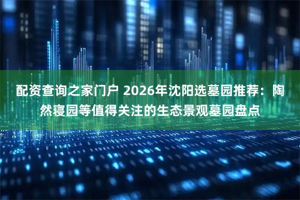 配资查询之家门户 2026年沈阳选墓园推荐：陶然寝园等值得关注的生态景观墓园盘点