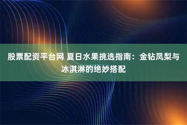 股票配资平台网 夏日水果挑选指南：金钻凤梨与冰淇淋的绝妙搭配