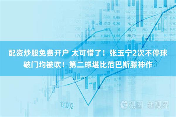 配资炒股免费开户 太可惜了！张玉宁2次不停球破门均被吹！第二球堪比范巴斯滕神作
