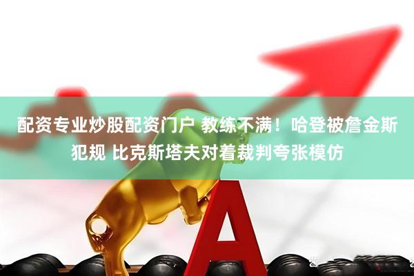 配资专业炒股配资门户 教练不满！哈登被詹金斯犯规 比克斯塔夫对着裁判夸张模仿