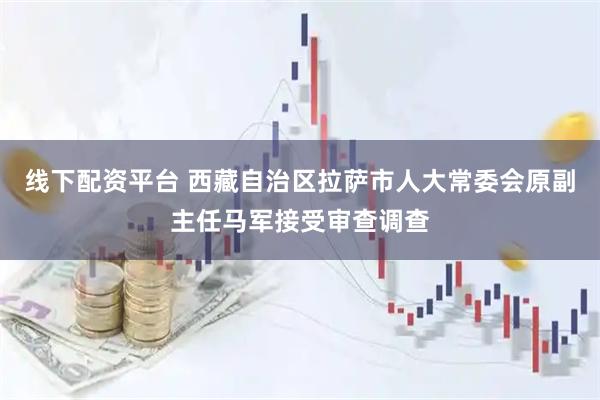 线下配资平台 西藏自治区拉萨市人大常委会原副主任马军接受审查调查