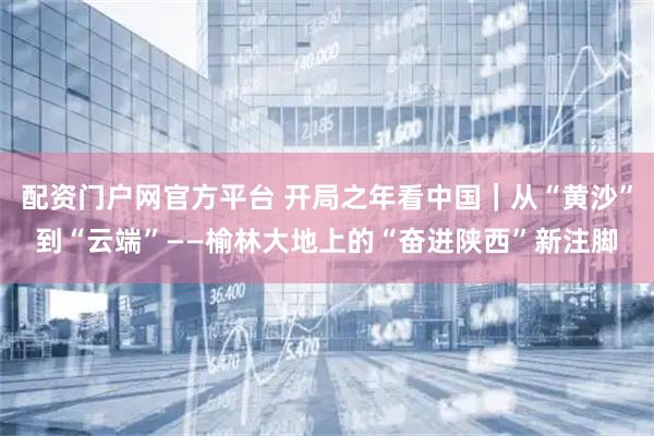 配资门户网官方平台 开局之年看中国｜从“黄沙”到“云端”——榆林大地上的“奋进陕西”新注脚