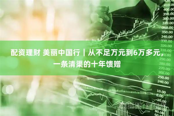 配资理财 美丽中国行｜从不足万元到6万多元，一条清渠的十年馈赠