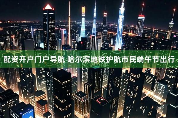 配资开户门户导航 哈尔滨地铁护航市民端午节出行