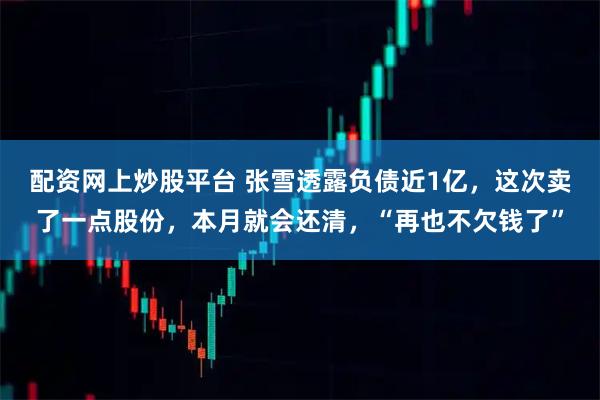 配资网上炒股平台 张雪透露负债近1亿，这次卖了一点股份，本月就会还清，“再也不欠钱了”
