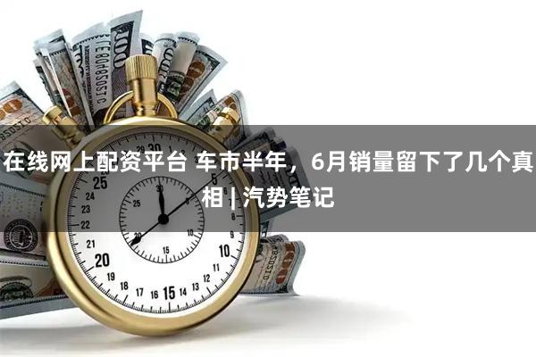 在线网上配资平台 车市半年，6月销量留下了几个真相 | 汽势笔记