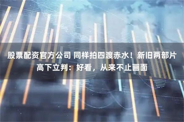 股票配资官方公司 同样拍四渡赤水！新旧两部片高下立判：好看，从来不止画面
