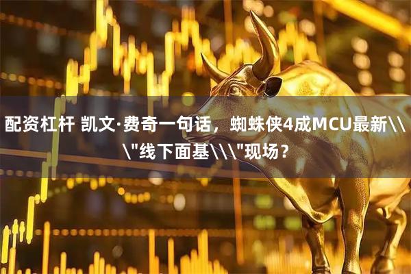 配资杠杆 凯文·费奇一句话，蜘蛛侠4成MCU最新\
