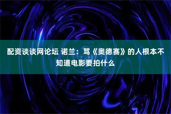 配资谈谈网论坛 诺兰：骂《奥德赛》的人根本不知道电影要拍什么