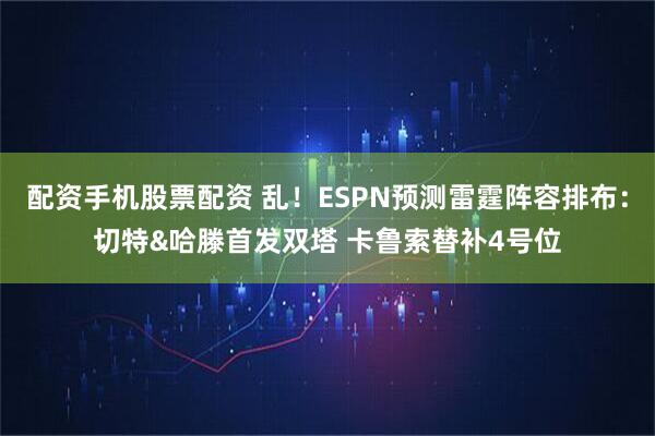 配资手机股票配资 乱！ESPN预测雷霆阵容排布：切特&哈滕首发双塔 卡鲁索替补4号位