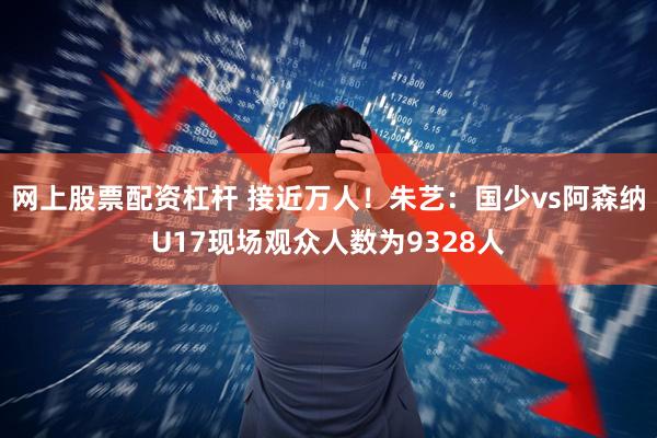 网上股票配资杠杆 接近万人！朱艺：国少vs阿森纳U17现场观众人数为9328人
