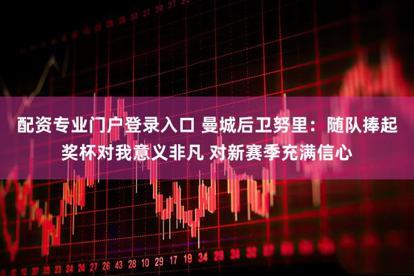 配资专业门户登录入口 曼城后卫努里：随队捧起奖杯对我意义非凡 对新赛季充满信心