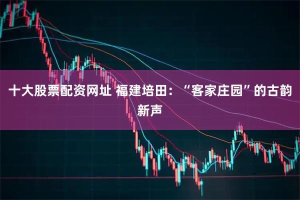 十大股票配资网址 福建培田：“客家庄园”的古韵新声