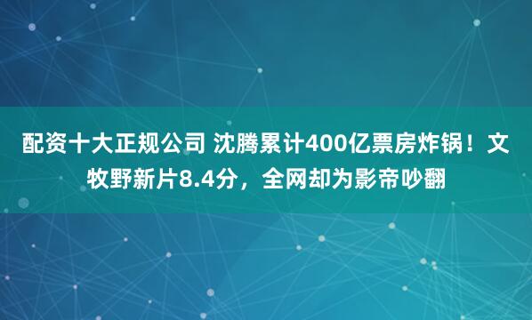 配资十大正规公司 沈腾累计400亿票房炸锅！文牧野新片8.4分，全网却为影帝吵翻