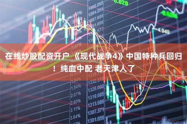 在线炒股配资开户 《现代战争4》中国特种兵回归！纯血中配 老天津人了