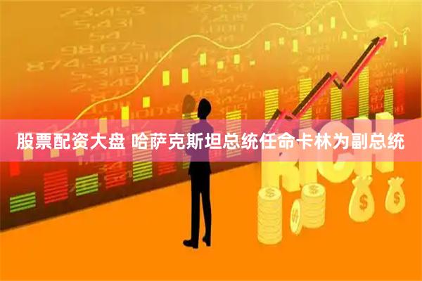 股票配资大盘 哈萨克斯坦总统任命卡林为副总统