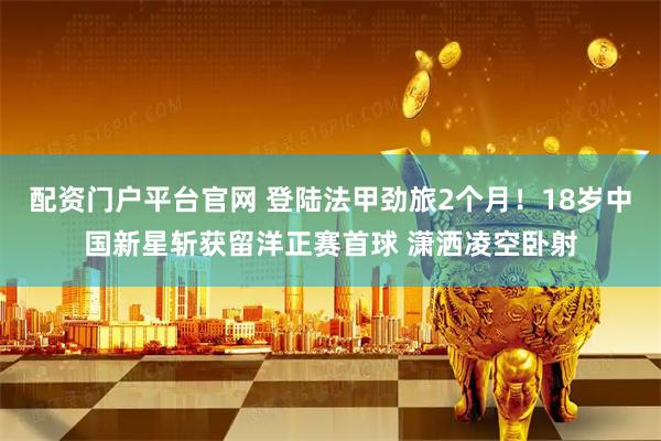 配资门户平台官网 登陆法甲劲旅2个月！18岁中国新星斩获留洋正赛首球 潇洒凌空卧射